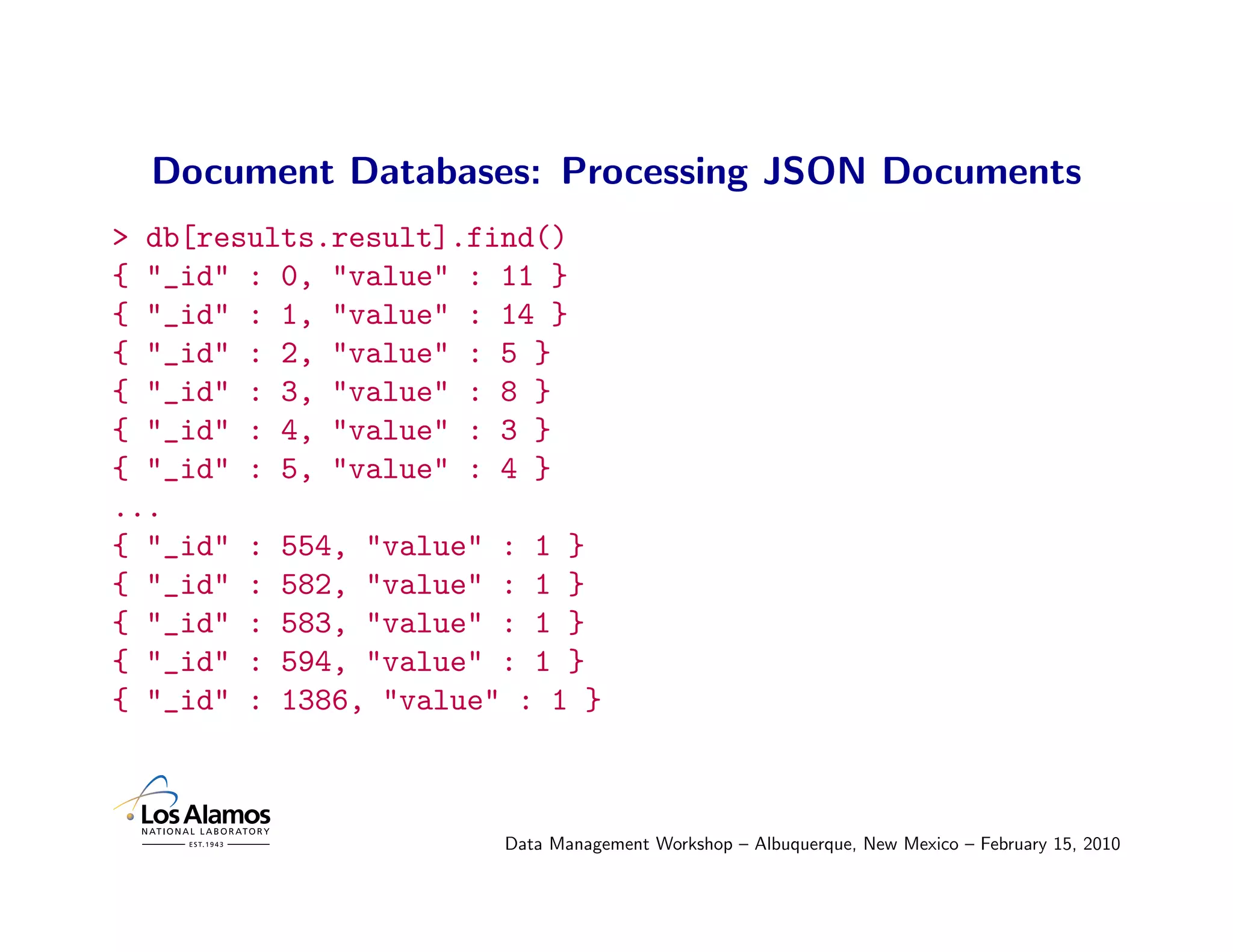 Document Databases: Processing JSON Documents
> db[results.result].find()
{ "_id" : 0, "value" : 11 }
{ "_id" : 1, "value" : 14 }
{ "_id" : 2, "value" : 5 }
{ "_id" : 3, "value" : 8 }
{ "_id" : 4, "value" : 3 }
{ "_id" : 5, "value" : 4 }
...
{ "_id" : 554, "value" : 1 }
{ "_id" : 582, "value" : 1 }
{ "_id" : 583, "value" : 1 }
{ "_id" : 594, "value" : 1 }
{ "_id" : 1386, "value" : 1 }



                       Data Management Workshop – Albuquerque, New Mexico – February 15, 2010
 