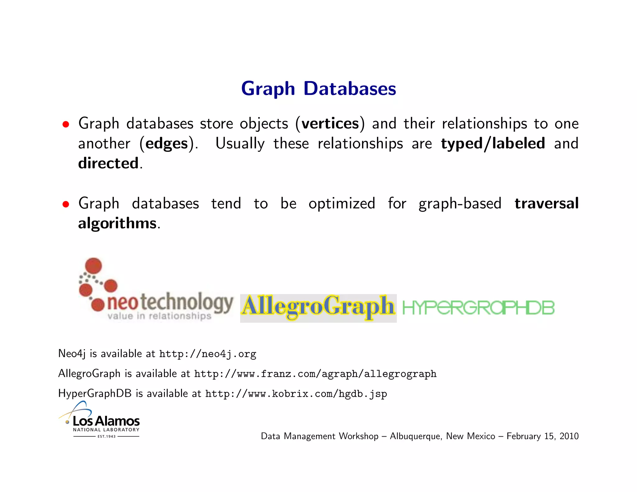 Graph Databases
• Graph databases store objects (vertices) and their relationships to one
  another (edges). Usually these relationships are typed/labeled and
  directed.

• Graph databases tend to be optimized for graph-based traversal
  algorithms.




Neo4j is available at http://neo4j.org
AllegroGraph is available at http://www.franz.com/agraph/allegrograph
HyperGraphDB is available at http://www.kobrix.com/hgdb.jsp


                                         Data Management Workshop – Albuquerque, New Mexico – February 15, 2010
 