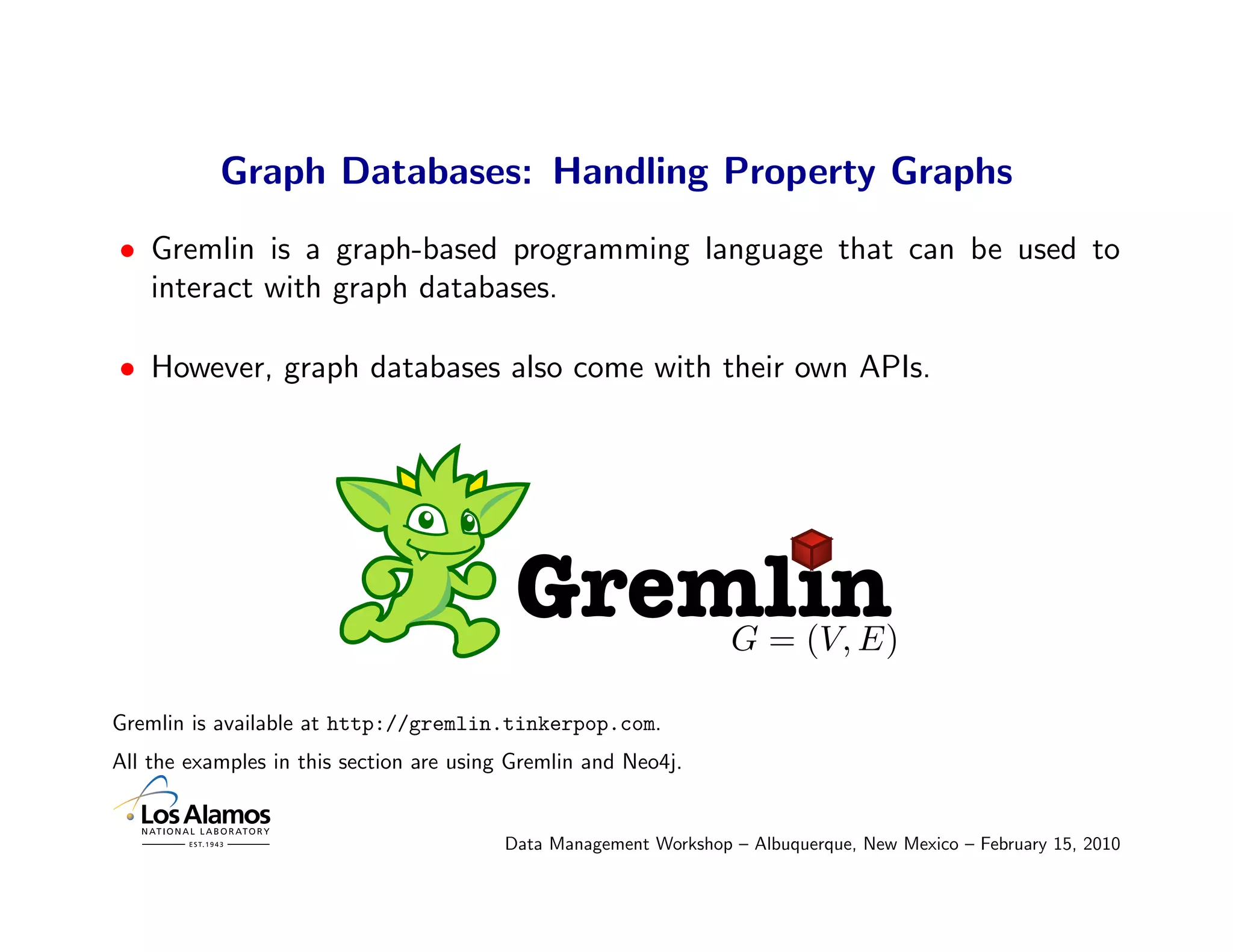 Graph Databases: Handling Property Graphs
• Gremlin is a graph-based programming language that can be used to
  interact with graph databases.

• However, graph databases also come with their own APIs.




                                           Gremlin                G = (V, E)

Gremlin is available at http://gremlin.tinkerpop.com.
All the examples in this section are using Gremlin and Neo4j.


                                         Data Management Workshop – Albuquerque, New Mexico – February 15, 2010
 