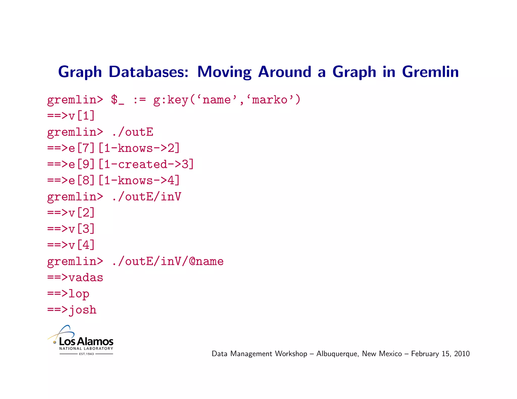 Graph Databases: Moving Around a Graph in Gremlin
gremlin> $_ := g:key(‘name’,‘marko’)
==>v[1]
gremlin> ./outE
==>e[7][1-knows->2]
==>e[9][1-created->3]
==>e[8][1-knows->4]
gremlin> ./outE/inV
==>v[2]
==>v[3]
==>v[4]
gremlin> ./outE/inV/@name
==>vadas
==>lop
==>josh


                       Data Management Workshop – Albuquerque, New Mexico – February 15, 2010
 