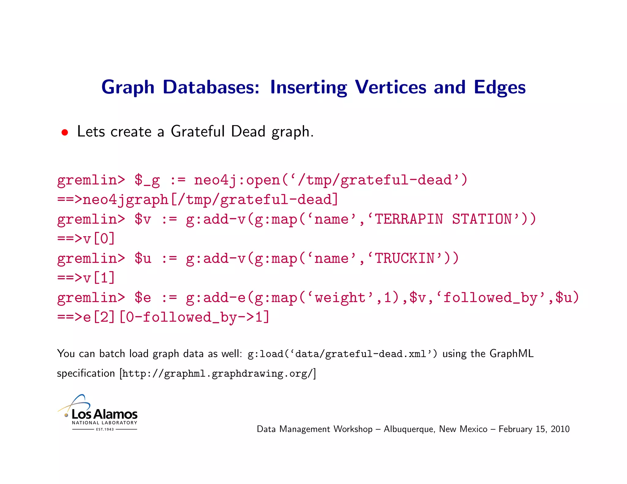 Graph Databases: Inserting Vertices and Edges

• Lets create a Grateful Dead graph.

gremlin> $_g := neo4j:open(‘/tmp/grateful-dead’)
==>neo4jgraph[/tmp/grateful-dead]
gremlin> $v := g:add-v(g:map(‘name’,‘TERRAPIN STATION’))
==>v[0]
gremlin> $u := g:add-v(g:map(‘name’,‘TRUCKIN’))
==>v[1]
gremlin> $e := g:add-e(g:map(‘weight’,1),$v,‘followed_by’,$u)
==>e[2][0-followed_by->1]

You can batch load graph data as well: g:load(‘data/grateful-dead.xml’) using the GraphML
speciﬁcation [http://graphml.graphdrawing.org/]



                                     Data Management Workshop – Albuquerque, New Mexico – February 15, 2010
 