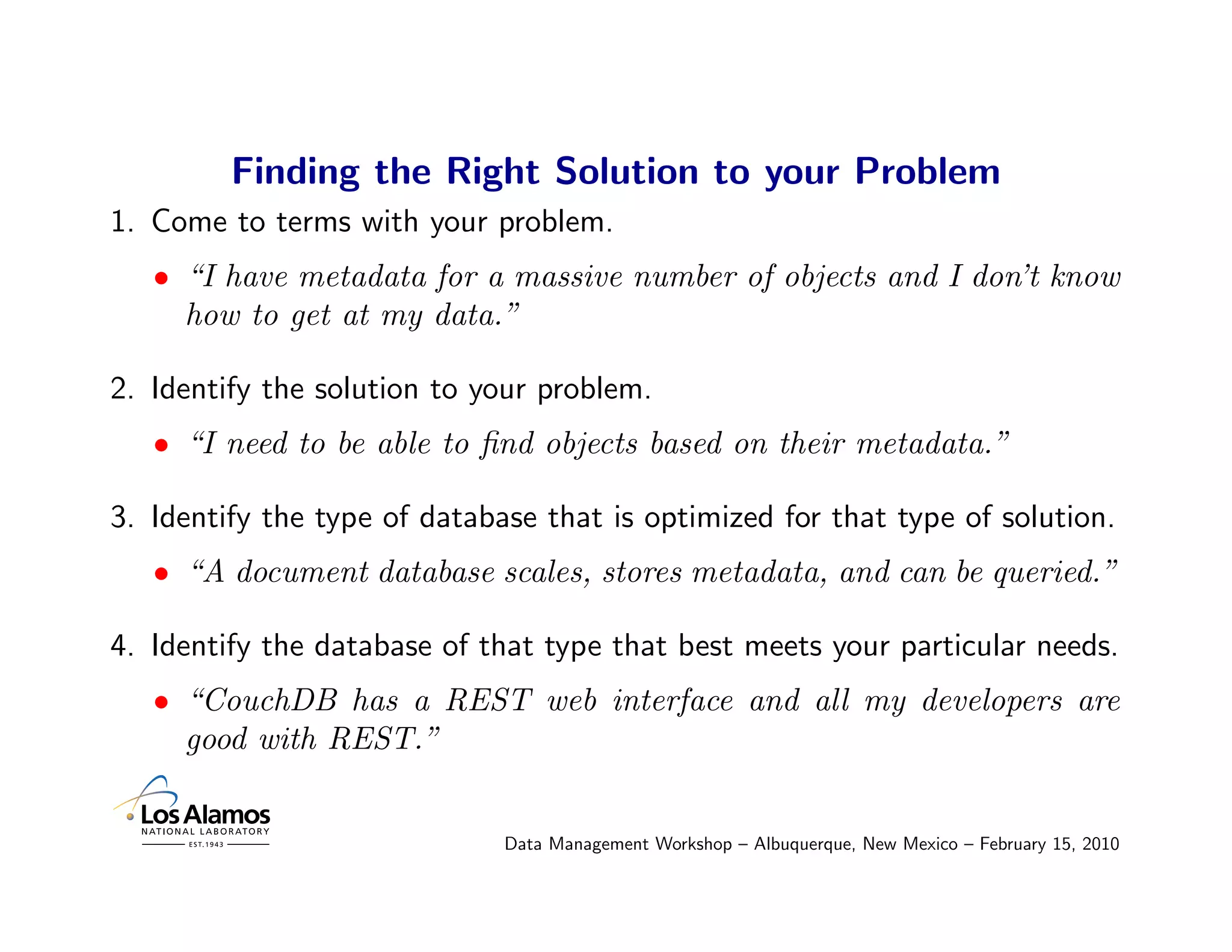 Finding the Right Solution to your Problem
1. Come to terms with your problem.
   • “I have metadata for a massive number of objects and I don’t know
     how to get at my data.”

2. Identify the solution to your problem.
   • “I need to be able to ﬁnd objects based on their metadata.”

3. Identify the type of database that is optimized for that type of solution.
   • “A document database scales, stores metadata, and can be queried.”

4. Identify the database of that type that best meets your particular needs.
   • “CouchDB has a REST web interface and all my developers are
     good with REST.”


                              Data Management Workshop – Albuquerque, New Mexico – February 15, 2010
 