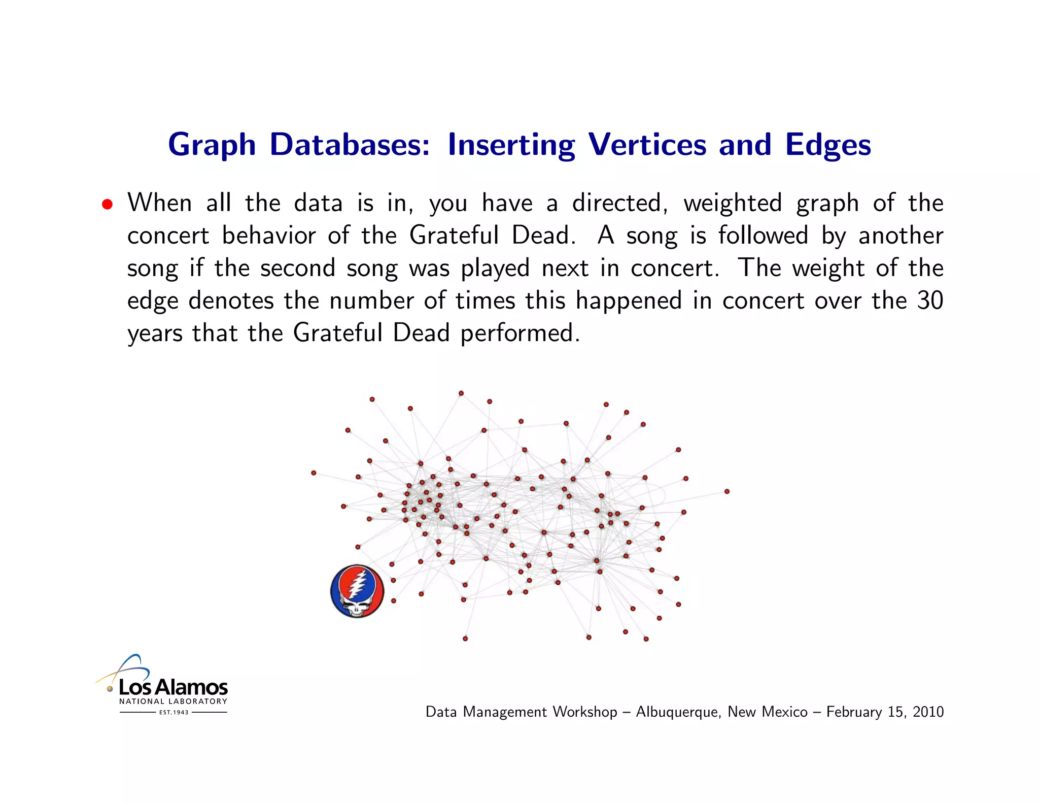 Graph Databases: Inserting Vertices and Edges
• When all the data is in, you have a directed, weighted graph of the
  concert behavior of the Grateful Dead. A song is followed by another
  song if the second song was played next in concert. The weight of the
  edge denotes the number of times this happened in concert over the 30
  years that the Grateful Dead performed.




                           Data Management Workshop – Albuquerque, New Mexico – February 15, 2010
 