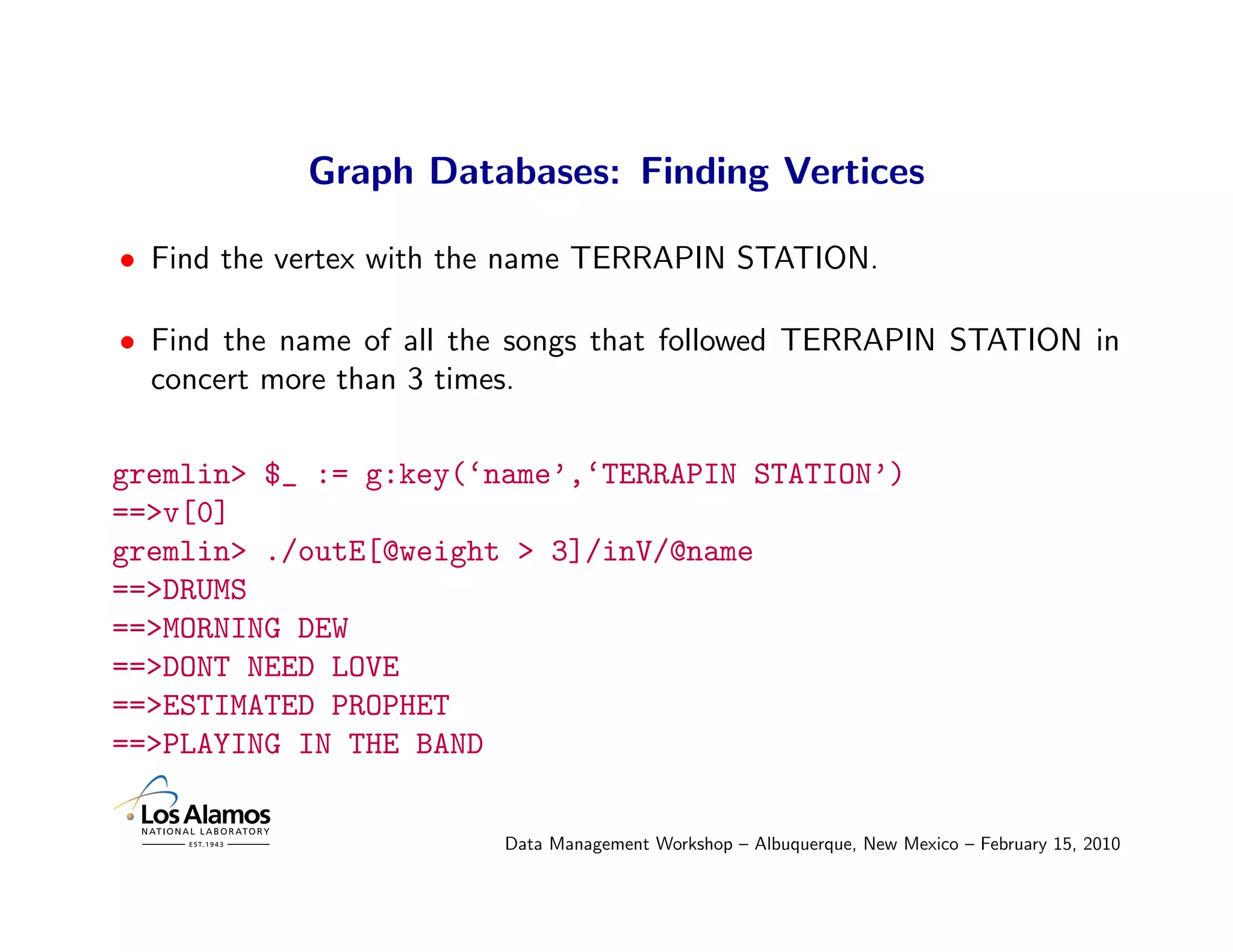 Graph Databases: Finding Vertices

• Find the vertex with the name TERRAPIN STATION.

• Find the name of all the songs that followed TERRAPIN STATION in
  concert more than 3 times.

gremlin> $_ := g:key(‘name’,‘TERRAPIN STATION’)
==>v[0]
gremlin> ./outE[@weight > 3]/inV/@name
==>DRUMS
==>MORNING DEW
==>DONT NEED LOVE
==>ESTIMATED PROPHET
==>PLAYING IN THE BAND

                         Data Management Workshop – Albuquerque, New Mexico – February 15, 2010
 