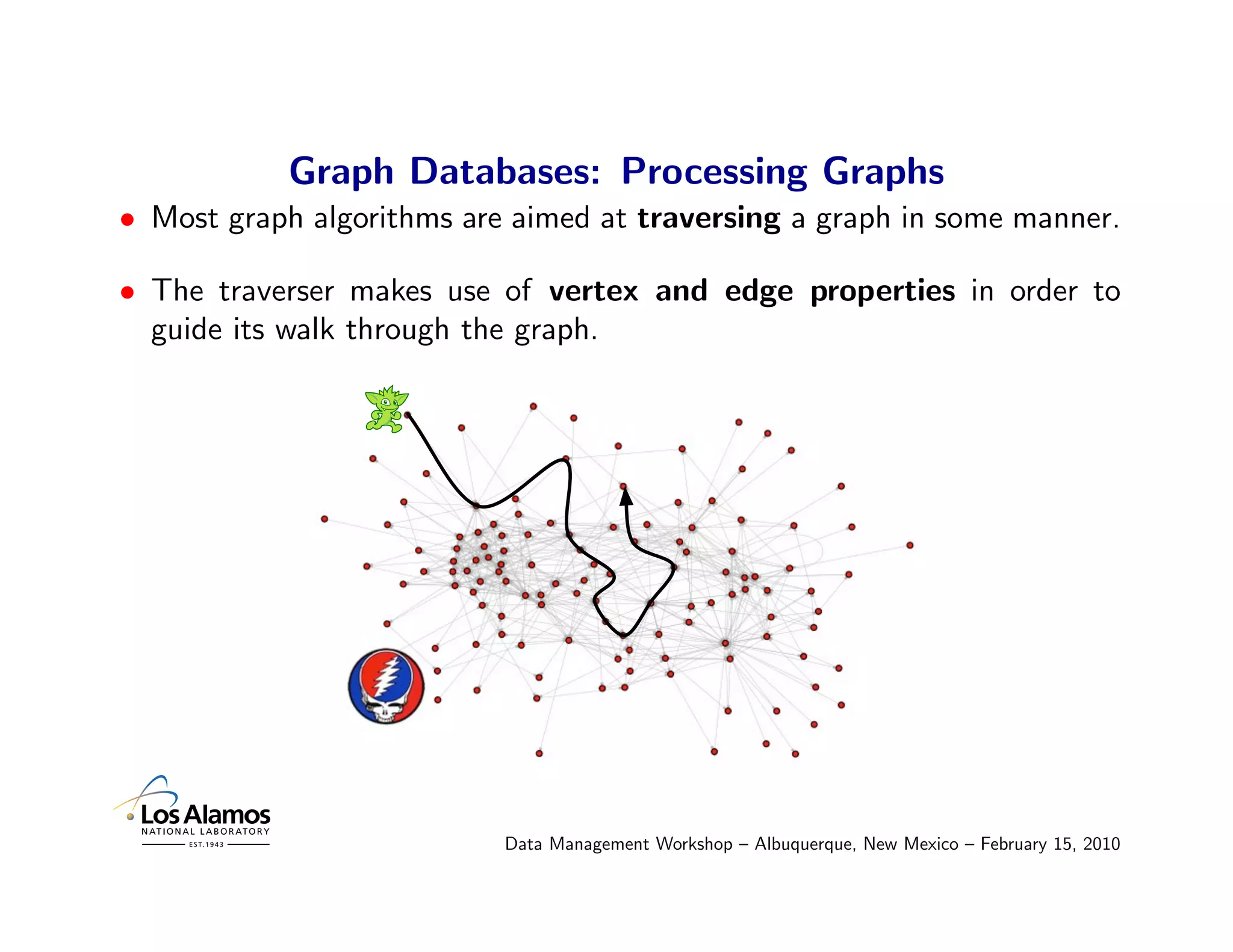 Graph Databases: Processing Graphs
• Most graph algorithms are aimed at traversing a graph in some manner.

• The traverser makes use of vertex and edge properties in order to
  guide its walk through the graph.




                           Data Management Workshop – Albuquerque, New Mexico – February 15, 2010
 