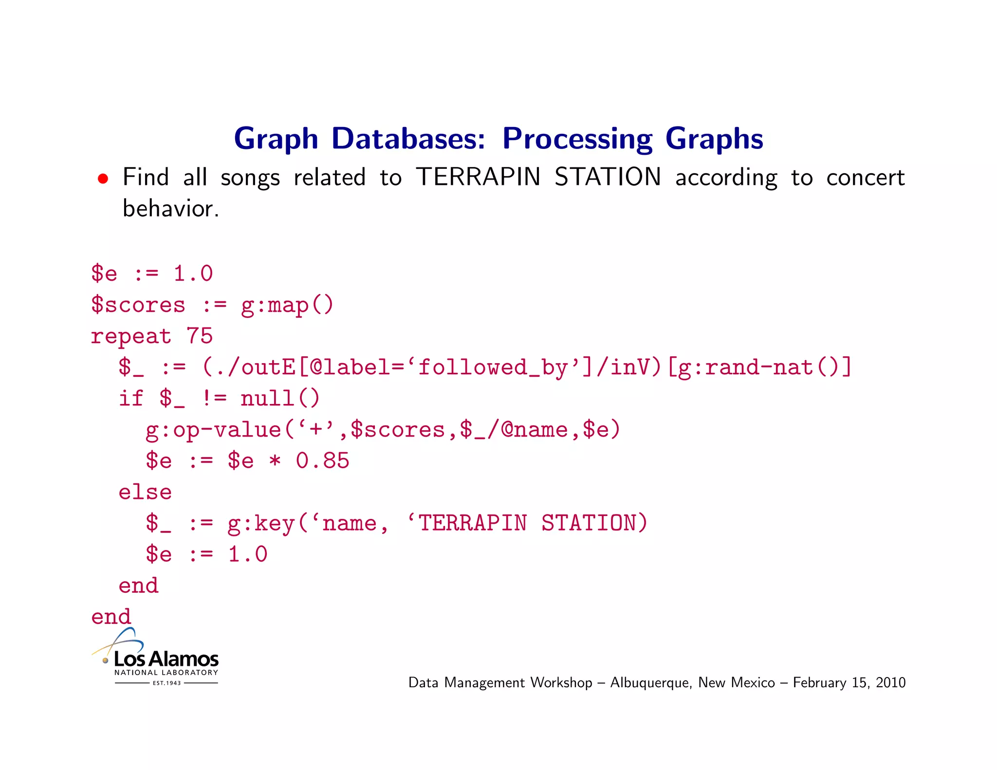 Graph Databases: Processing Graphs
• Find all songs related to TERRAPIN STATION according to concert
  behavior.

$e := 1.0
$scores := g:map()
repeat 75
  $_ := (./outE[@label=‘followed_by’]/inV)[g:rand-nat()]
  if $_ != null()
    g:op-value(‘+’,$scores,$_/@name,$e)
    $e := $e * 0.85
  else
    $_ := g:key(‘name, ‘TERRAPIN STATION)
    $e := 1.0
  end
end

                         Data Management Workshop – Albuquerque, New Mexico – February 15, 2010
 