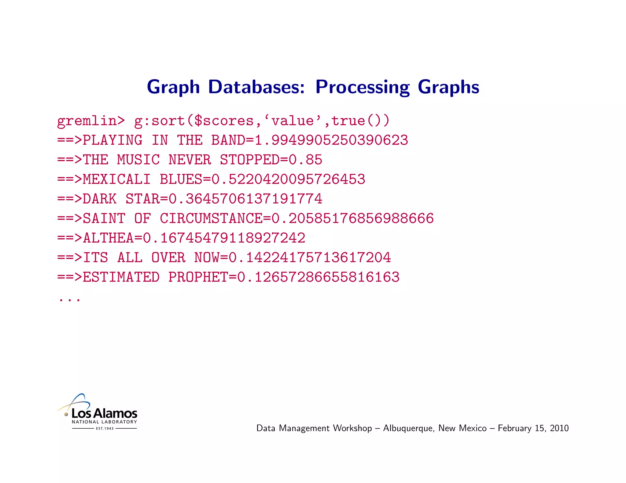 Graph Databases: Processing Graphs
gremlin> g:sort($scores,‘value’,true())
==>PLAYING IN THE BAND=1.9949905250390623
==>THE MUSIC NEVER STOPPED=0.85
==>MEXICALI BLUES=0.5220420095726453
==>DARK STAR=0.3645706137191774
==>SAINT OF CIRCUMSTANCE=0.20585176856988666
==>ALTHEA=0.16745479118927242
==>ITS ALL OVER NOW=0.14224175713617204
==>ESTIMATED PROPHET=0.12657286655816163
...




                       Data Management Workshop – Albuquerque, New Mexico – February 15, 2010
 