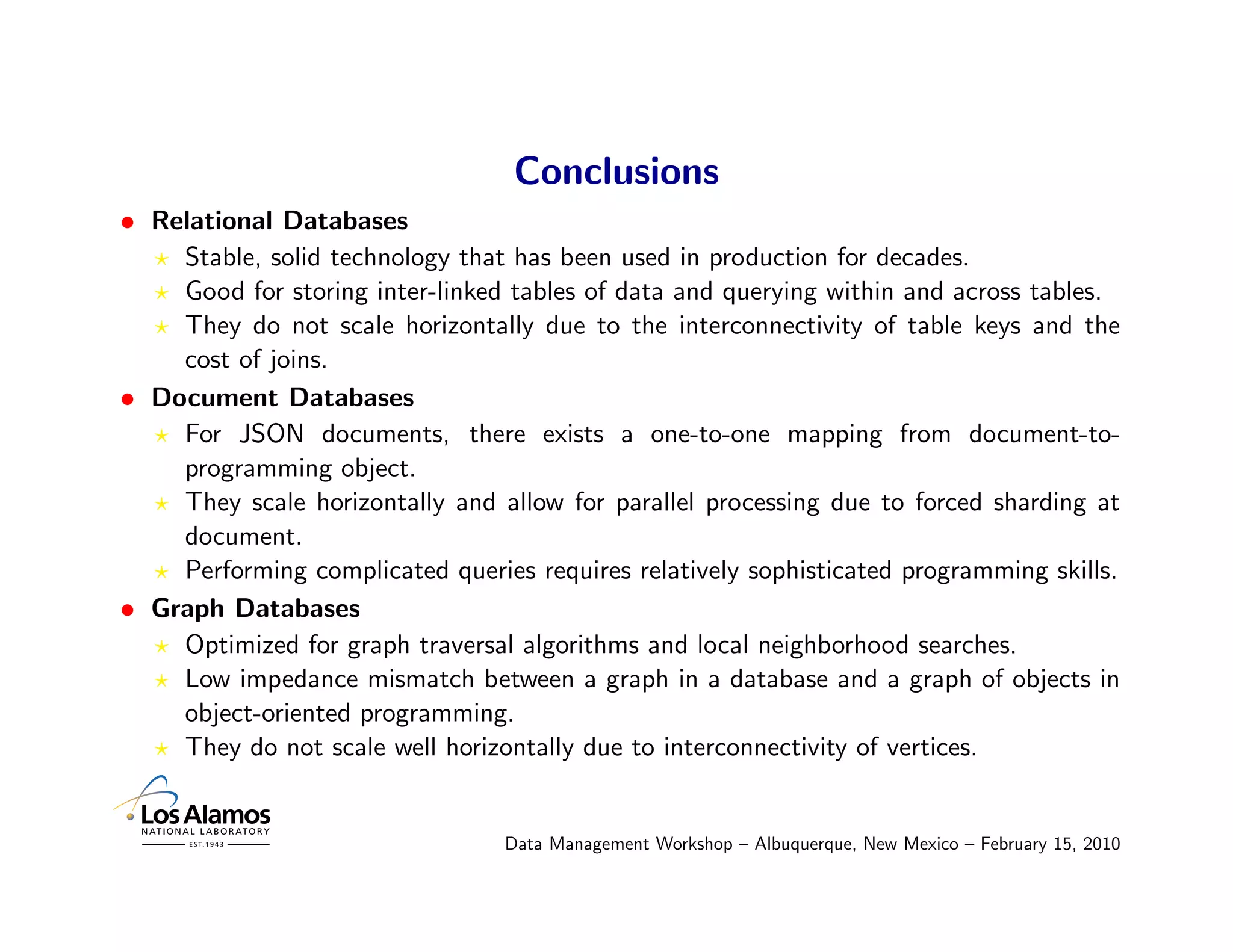 Conclusions
• Relational Databases
    Stable, solid technology that has been used in production for decades.
    Good for storing inter-linked tables of data and querying within and across tables.
    They do not scale horizontally due to the interconnectivity of table keys and the
    cost of joins.
• Document Databases
    For JSON documents, there exists a one-to-one mapping from document-to-
    programming object.
    They scale horizontally and allow for parallel processing due to forced sharding at
    document.
    Performing complicated queries requires relatively sophisticated programming skills.
• Graph Databases
    Optimized for graph traversal algorithms and local neighborhood searches.
    Low impedance mismatch between a graph in a database and a graph of objects in
    object-oriented programming.
    They do not scale well horizontally due to interconnectivity of vertices.


                                 Data Management Workshop – Albuquerque, New Mexico – February 15, 2010
 