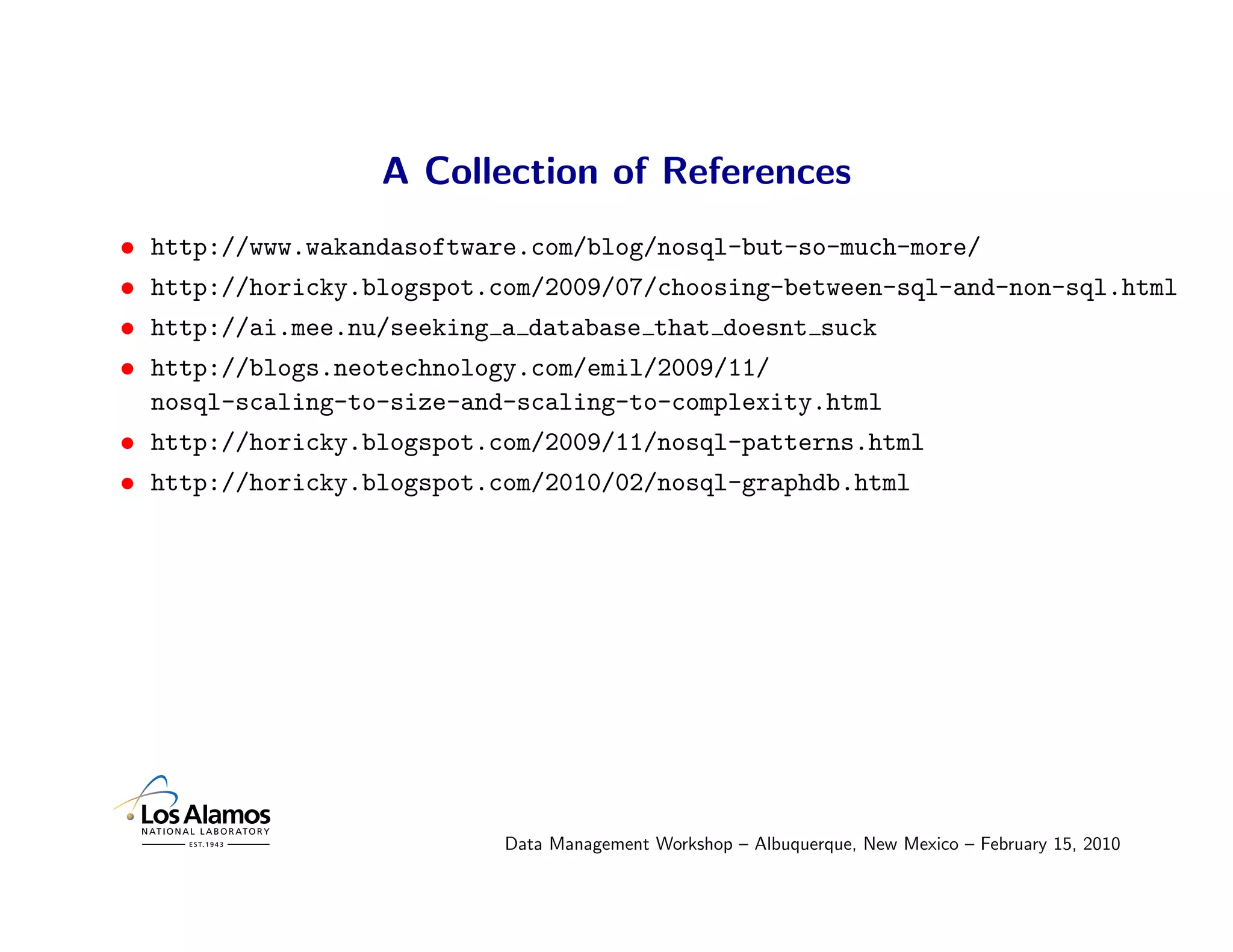 A Collection of References
•   http://www.wakandasoftware.com/blog/nosql-but-so-much-more/
•   http://horicky.blogspot.com/2009/07/choosing-between-sql-and-non-sql.html
•   http://ai.mee.nu/seeking a database that doesnt suck
•   http://blogs.neotechnology.com/emil/2009/11/
    nosql-scaling-to-size-and-scaling-to-complexity.html
• http://horicky.blogspot.com/2009/11/nosql-patterns.html
• http://horicky.blogspot.com/2010/02/nosql-graphdb.html




                             Data Management Workshop – Albuquerque, New Mexico – February 15, 2010
 