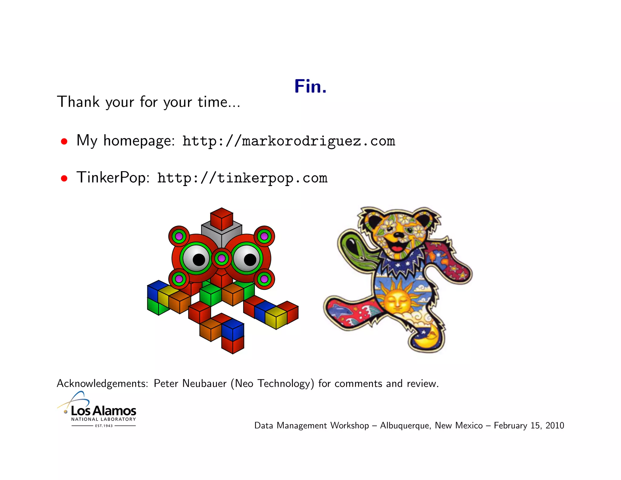 Fin.
Thank your for your time...

• My homepage: http://markorodriguez.com

• TinkerPop: http://tinkerpop.com




Acknowledgements: Peter Neubauer (Neo Technology) for comments and review.


                                      Data Management Workshop – Albuquerque, New Mexico – February 15, 2010
 
