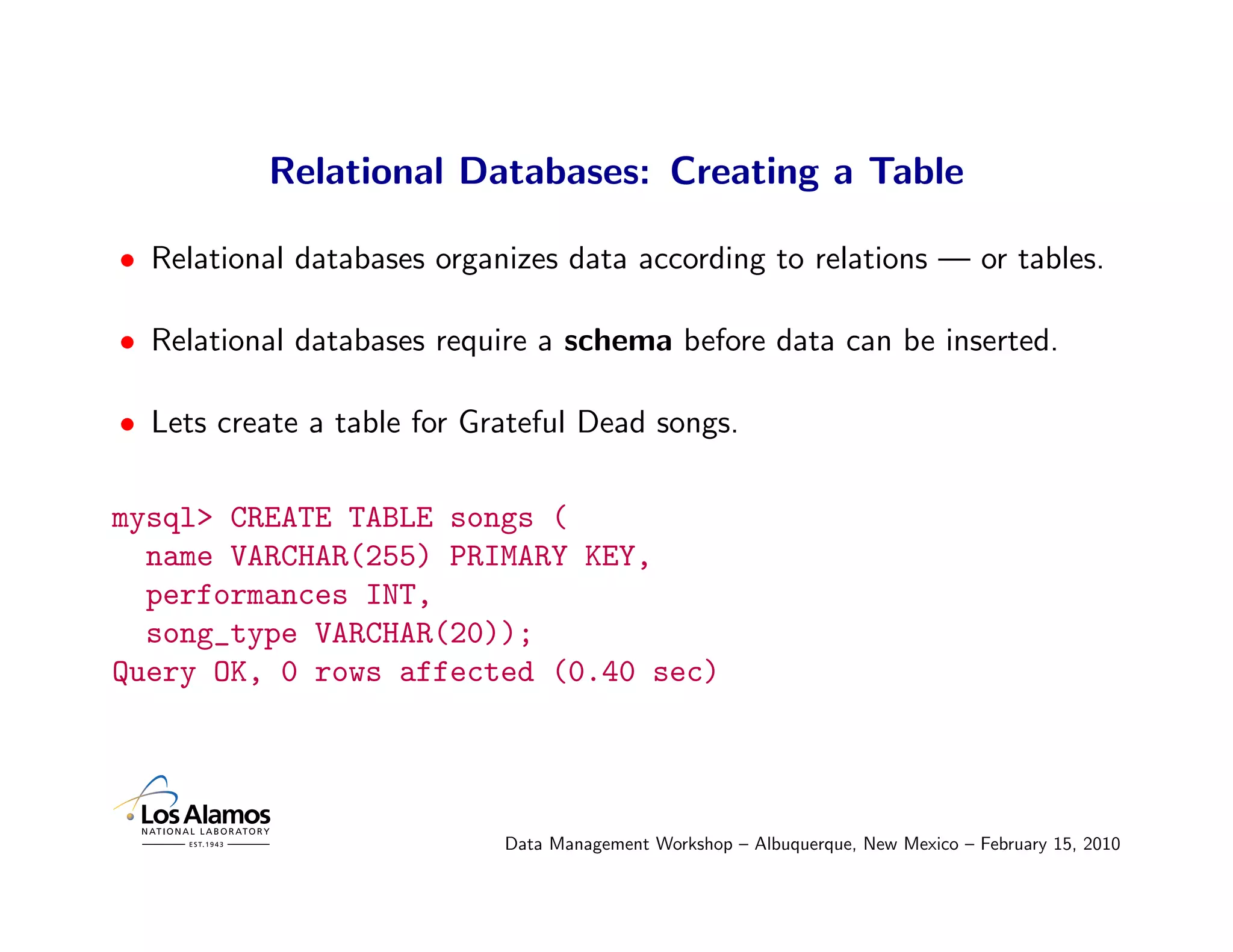 Relational Databases: Creating a Table

• Relational databases organizes data according to relations — or tables.

• Relational databases require a schema before data can be inserted.

• Lets create a table for Grateful Dead songs.

mysql> CREATE TABLE songs (
  name VARCHAR(255) PRIMARY KEY,
  performances INT,
  song_type VARCHAR(20));
Query OK, 0 rows affected (0.40 sec)




                            Data Management Workshop – Albuquerque, New Mexico – February 15, 2010
 