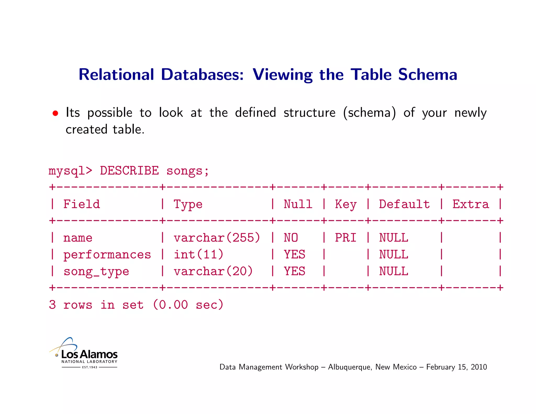 Relational Databases: Viewing the Table Schema

• Its possible to look at the deﬁned structure (schema) of your newly
  created table.

mysql> DESCRIBE songs;
+--------------+--------------+------+-----+---------+-------+
| Field        | Type         | Null | Key | Default | Extra |
+--------------+--------------+------+-----+---------+-------+
| name         | varchar(255) | NO   | PRI | NULL    |       |
| performances | int(11)      | YES |      | NULL    |       |
| song_type    | varchar(20) | YES |       | NULL    |       |
+--------------+--------------+------+-----+---------+-------+
3 rows in set (0.00 sec)



                          Data Management Workshop – Albuquerque, New Mexico – February 15, 2010
 