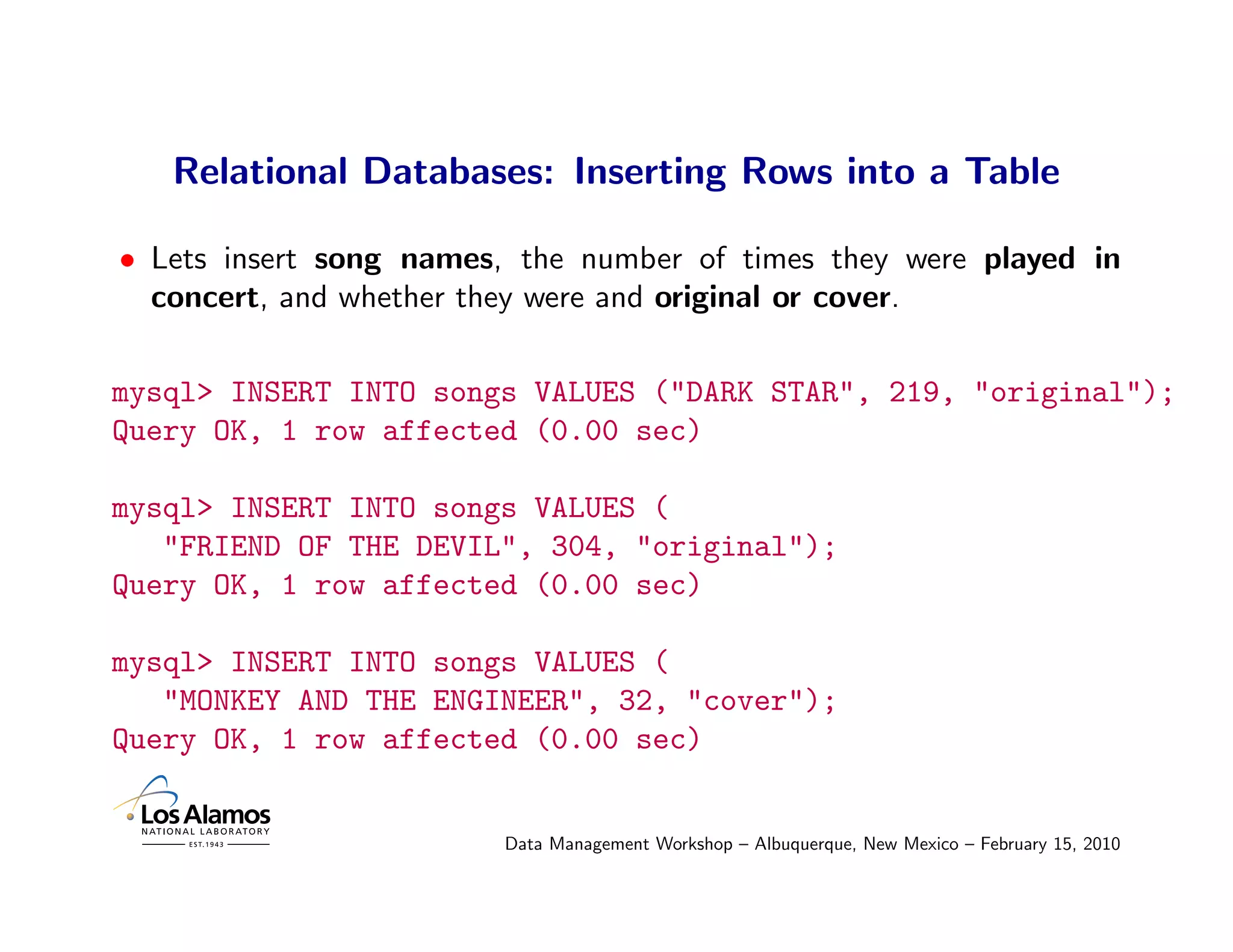 Relational Databases: Inserting Rows into a Table

• Lets insert song names, the number of times they were played in
  concert, and whether they were and original or cover.

mysql> INSERT INTO songs VALUES ("DARK STAR", 219, "original");
Query OK, 1 row affected (0.00 sec)

mysql> INSERT INTO songs VALUES (
   "FRIEND OF THE DEVIL", 304, "original");
Query OK, 1 row affected (0.00 sec)

mysql> INSERT INTO songs VALUES (
   "MONKEY AND THE ENGINEER", 32, "cover");
Query OK, 1 row affected (0.00 sec)


                         Data Management Workshop – Albuquerque, New Mexico – February 15, 2010
 