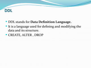 DDL
 DDL stands for Data Definition Language.
 It is a language used for defining and modifying the
data and its structure.
 CREATE, ALTER , DROP
 