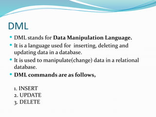DML
 DML stands for Data Manipulation Language.
 It is a language used for inserting, deleting and
updating data in a database.
 It is used to manipulate(change) data in a relational
database.
 DML commands are as follows,
1. INSERT
2. UPDATE
3. DELETE
 