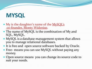 MYSQL
 My is the daughter’s name of the MySQL’s
co-founder, Monty Widenius.
 The name of MySQL is the combination of My and
SQL, MySQL.
 MySQL is a database management system that allows
you to manage relational databases.
 It is free and open source software backed by Oracle.
 Free- means you can use MySQL without paying any
money.
 Open source means you can change its source code to
suit your needs.
 