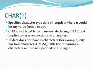 CHAR(n)
 Specifies character type data of length n where n could
be any value from 0 to 255.
 CHAR is of fixed length, means, declaring CHAR (10)
implies to reserve spaces for 10 characters.
 If data does not have 10 characters (for example, ‘city’
has four characters), MySQL fills the remaining 6
characters with spaces padded on the right.
 