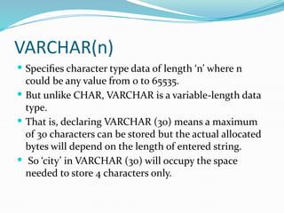 VARCHAR(n)
 Specifies character type data of length ‘n’ where n
could be any value from 0 to 65535.
 But unlike CHAR, VARCHAR is a variable-length data
type.
 That is, declaring VARCHAR (30) means a maximum
of 30 characters can be stored but the actual allocated
bytes will depend on the length of entered string.
 So ‘city’ in VARCHAR (30) will occupy the space
needed to store 4 characters only.
 