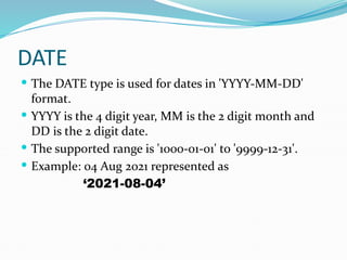 DATE
 The DATE type is used for dates in 'YYYY-MM-DD'
format.
 YYYY is the 4 digit year, MM is the 2 digit month and
DD is the 2 digit date.
 The supported range is '1000-01-01' to '9999-12-31'.
 Example: 04 Aug 2021 represented as
‘2021-08-04’
 