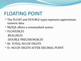 FLOATING POINT
 The FLOAT and DOUBLE types represent approximate
numeric data.
 MySQL allows a nonstandard syntax:
 FLOAT(M,D)
REAL(M,D)
DOUBLE PRECISION(M,D)
 M- TOTAL NO.OF DIGITS
 D- NO.OF DIGITS AFTER DECIMAL POINT
 