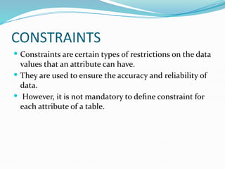 CONSTRAINTS
 Constraints are certain types of restrictions on the data
values that an attribute can have.
 They are used to ensure the accuracy and reliability of
data.
 However, it is not mandatory to define constraint for
each attribute of a table.
 