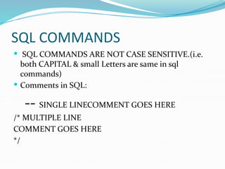 SQL COMMANDS
 SQL COMMANDS ARE NOT CASE SENSITIVE.(i.e.
both CAPITAL & small Letters are same in sql
commands)
 Comments in SQL:
-- SINGLE LINECOMMENT GOES HERE
/* MULTIPLE LINE
COMMENT GOES HERE
*/
 