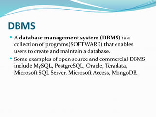 DBMS
 A database management system (DBMS) is a
collection of programs(SOFTWARE) that enables
users to create and maintain a database.
 Some examples of open source and commercial DBMS
include MySQL, PostgreSQL, Oracle, Teradata,
Microsoft SQL Server, Microsoft Access, MongoDB.
 