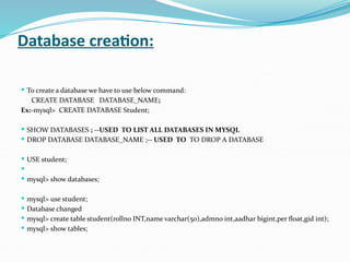 Database creation:
 To create a database we have to use below command:
CREATE DATABASE DATABASE_NAME;
Ex:-mysql> CREATE DATABASE Student;
 SHOW DATABASES ; --USED TO LIST ALL DATABASES IN MYSQL
 DROP DATABASE DATABASE_NAME ;-- USED TO TO DROP A DATABASE
 USE student;

 mysql> show databases;
 mysql> use student;
 Database changed
 mysql> create table student(rollno INT,name varchar(50),admno int,aadhar bigint,per float,gid int);
 mysql> show tables;
 