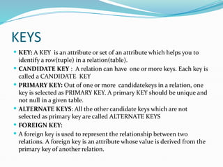 KEYS
 KEY: A KEY is an attribute or set of an attribute which helps you to
identify a row(tuple) in a relation(table).
 CANDIDATE KEY : A relation can have one or more keys. Each key is
called a CANDIDATE KEY
 PRIMARY KEY: Out of one or more candidatekeys in a relation, one
key is selected as PRIMARY KEY. A primary KEY should be unique and
not null in a given table.
 ALTERNATE KEYS: All the other candidate keys which are not
selected as primary key are called ALTERNATE KEYS
 FOREIGN KEY:
 A foreign key is used to represent the relationship between two
relations. A foreign key is an attribute whose value is derived from the
primary key of another relation.
 