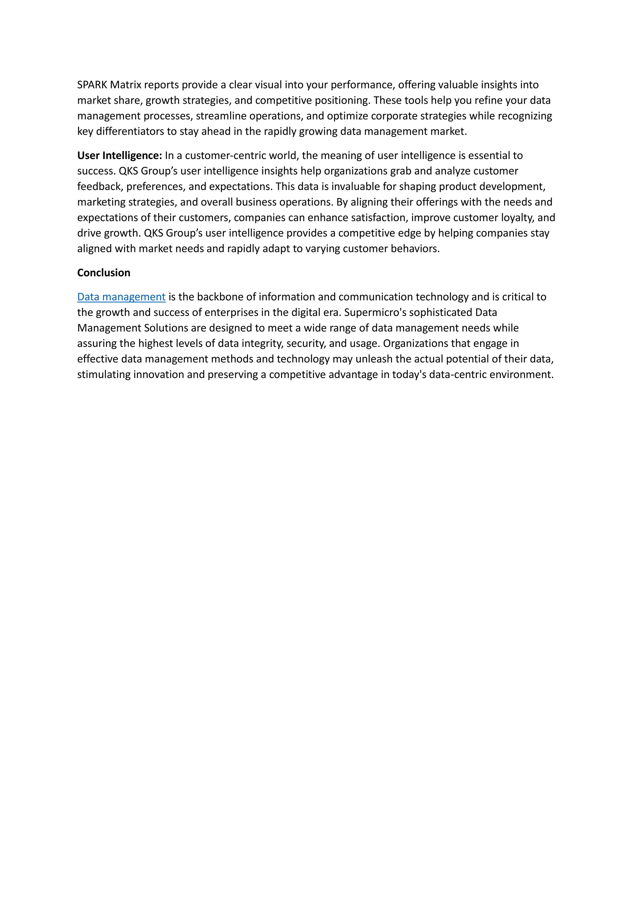 SPARK Matrix reports provide a clear visual into your performance, offering valuable insights into
market share, growth strategies, and competitive positioning. These tools help you refine your data
management processes, streamline operations, and optimize corporate strategies while recognizing
key differentiators to stay ahead in the rapidly growing data management market.
User Intelligence: In a customer-centric world, the meaning of user intelligence is essential to
success. QKS Group’s user intelligence insights help organizations grab and analyze customer
feedback, preferences, and expectations. This data is invaluable for shaping product development,
marketing strategies, and overall business operations. By aligning their offerings with the needs and
expectations of their customers, companies can enhance satisfaction, improve customer loyalty, and
drive growth. QKS Group’s user intelligence provides a competitive edge by helping companies stay
aligned with market needs and rapidly adapt to varying customer behaviors.
Conclusion
Data management is the backbone of information and communication technology and is critical to
the growth and success of enterprises in the digital era. Supermicro's sophisticated Data
Management Solutions are designed to meet a wide range of data management needs while
assuring the highest levels of data integrity, security, and usage. Organizations that engage in
effective data management methods and technology may unleash the actual potential of their data,
stimulating innovation and preserving a competitive advantage in today's data-centric environment.
 