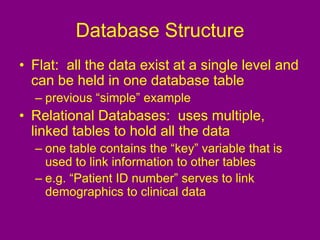 Database Structure
• Flat: all the data exist at a single level and
can be held in one database table
– previous “simple” example
• Relational Databases: uses multiple,
linked tables to hold all the data
– one table contains the “key” variable that is
used to link information to other tables
– e.g. “Patient ID number” serves to link
demographics to clinical data
 