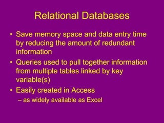 Relational Databases
• Save memory space and data entry time
by reducing the amount of redundant
information
• Queries used to pull together information
from multiple tables linked by key
variable(s)
• Easily created in Access
– as widely available as Excel
 