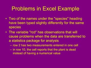 Problems in Excel Example
• Two of the names under the "species" heading
have been typed slightly differently for the same
species
• The variable "rcd“ has observations that will
cause problems when the data are transferred to
a statistics package for analysis
– row 2 has two measurements entered in one cell
– in row 10, the cell reports that the plant is dead
instead of having a numerical value
 