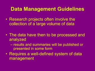 Data Management Guidelines
• Research projects often involve the
collection of a large volume of data
• The data have then to be processed and
analyzed
– results and summaries will be published or
presented in some form
• Requires a well-defined system of data
management
 