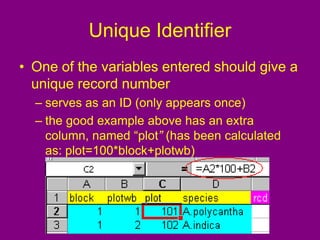 Unique Identifier
• One of the variables entered should give a
unique record number
– serves as an ID (only appears once)
– the good example above has an extra
column, named “plot” (has been calculated
as: plot=100*block+plotwb)
 