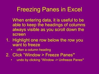Freezing Panes in Excel
When entering data, it is useful to be
able to keep the headings of columns
always visible as you scroll down the
screen
1. Highlight one row below the row you
want to freeze
• often a column heading
2. Click “Window > Freeze Panes”
• undo by clicking “Window -> Unfreeze Panes”
 