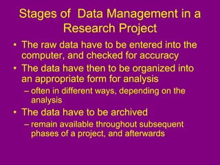 Stages of Data Management in a
Research Project
• The raw data have to be entered into the
computer, and checked for accuracy
• The data have then to be organized into
an appropriate form for analysis
– often in different ways, depending on the
analysis
• The data have to be archived
– remain available throughout subsequent
phases of a project, and afterwards
 