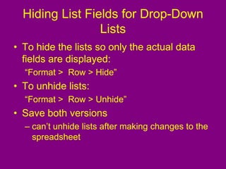 Hiding List Fields for Drop-Down
Lists
• To hide the lists so only the actual data
fields are displayed:
“Format > Row > Hide”
• To unhide lists:
“Format > Row > Unhide”
• Save both versions
– can’t unhide lists after making changes to the
spreadsheet
 