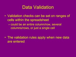 Data Validation
• Validation checks can be set on ranges of
cells within the spreadsheet
– could be an entire column/row, several
columns/rows, or just a single cell
• The validation rules apply when new data
are entered
 