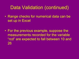 Data Validation (continued)
• Range checks for numerical data can be
set up in Excel
• For the previous example, suppose the
measurements recorded for the variable
“rcd” are expected to fall between 10 and
26
 