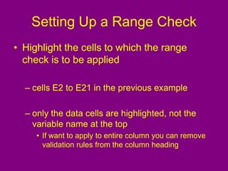 Setting Up a Range Check
• Highlight the cells to which the range
check is to be applied
– cells E2 to E21 in the previous example
– only the data cells are highlighted, not the
variable name at the top
• If want to apply to entire column you can remove
validation rules from the column heading
 