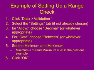 Example of Setting Up a Range
Check
1. Click “Data > Validation “
2. Select the “Settings” tab (if not already chosen)
3. for “Allow:” choose “Decimal” (or whatever
appropriate)
4. For “Data” choose “Between” (or whatever
appropriate)
5. Set the Minimum and Maximum
– Minimum = 10 and Maximum = 26 in the previous
example
6. Click “OK”
 