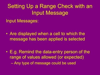 Setting Up a Range Check with an
Input Message
Input Messages:
• Are displayed when a cell to which the
message has been applied is selected
• E.g. Remind the data-entry person of the
range of values allowed (or expected)
– Any type of message could be used
 