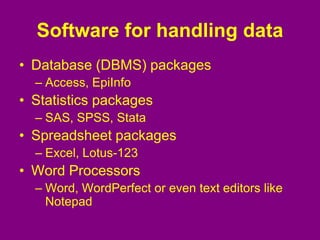 Software for handling data
• Database (DBMS) packages
– Access, EpiInfo
• Statistics packages
– SAS, SPSS, Stata
• Spreadsheet packages
– Excel, Lotus-123
• Word Processors
– Word, WordPerfect or even text editors like
Notepad
 