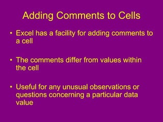 Adding Comments to Cells
• Excel has a facility for adding comments to
a cell
• The comments differ from values within
the cell
• Useful for any unusual observations or
questions concerning a particular data
value
 