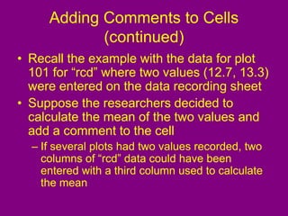 Adding Comments to Cells
(continued)
• Recall the example with the data for plot
101 for “rcd” where two values (12.7, 13.3)
were entered on the data recording sheet
• Suppose the researchers decided to
calculate the mean of the two values and
add a comment to the cell
– If several plots had two values recorded, two
columns of “rcd” data could have been
entered with a third column used to calculate
the mean
 