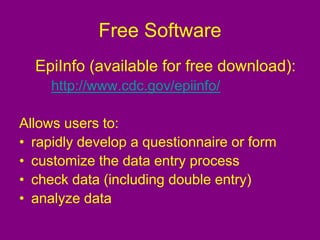 Free Software
EpiInfo (available for free download):
http://www.cdc.gov/epiinfo/
Allows users to:
• rapidly develop a questionnaire or form
• customize the data entry process
• check data (including double entry)
• analyze data
 