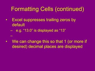 Formatting Cells (continued)
• Excel suppresses trailing zeros by
default
– e.g. “13.0” is displayed as “13”
–
• We can change this so that 1 (or more if
desired) decimal places are displayed
 