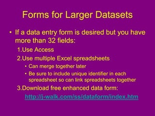 Forms for Larger Datasets
• If a data entry form is desired but you have
more than 32 fields:
1.Use Access
2.Use multiple Excel spreadsheets
• Can merge together later
• Be sure to include unique identifier in each
spreadsheet so can link spreadsheets together
3.Download free enhanced data form:
http://j-walk.com/ss/dataform/index.htm
 