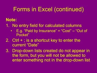 Forms in Excel (continued)
Note:
1. No entry field for calculated columns
• E.g. “Paid by Insurance” = “Cost” – “Out of
Pocket”
2. Ctrl + ; is a shortcut key to enter the
current “Date”
3. Drop-down lists created do not appear in
the form, but you will not be allowed to
enter something not in the drop-down list
 